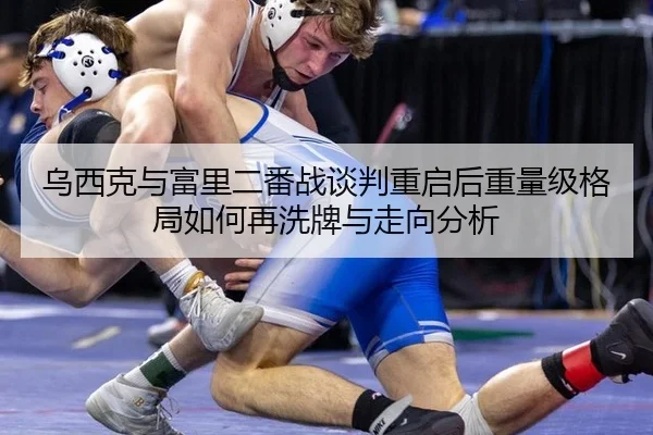 乌西克与富里二番战谈判重启后重量级格局如何再洗牌与走向分析