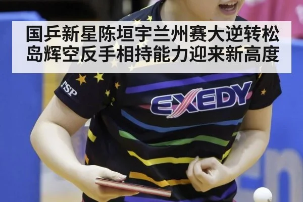 国乒新星陈垣宇兰州赛大逆转松岛辉空反手相持能力迎来新高度