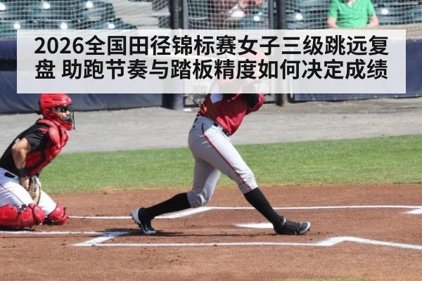 2026全国田径锦标赛女子三级跳远复盘 助跑节奏与踏板精度如何决定成绩