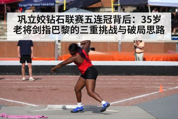 巩立姣钻石联赛五连冠背后：35岁老将剑指巴黎的三重挑战与破局思路